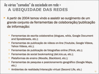 A partir de 2004 temos vindo a assistir ao surgimento de um grande conjunto de  ferramentas de colaboração/publicação de informação: Ferramentas de escrita colaborativa (blogues, wikis, Google Document and Spredsheets, etc.); Ferramentas de publicação de vídeos on-line (Youtube, Google Vídeos, Yahoo Vídeos, etc.); Ferramentas de publicação de fotografias online (Flirck, etc.); Ferramentas de social bookmarking (del.icio.us, etc.); Plataformas de ensino (Moodle, Blackbord, etc.); Ferramentas de pesquisa e posicionamento geográfico (Google Maps, etc.) Ambientes de realidade/interacção virtual (Second Life, etc.) As várias “camadas” da sociedade em rede >  A UBIQUIDADE DAS REDES 