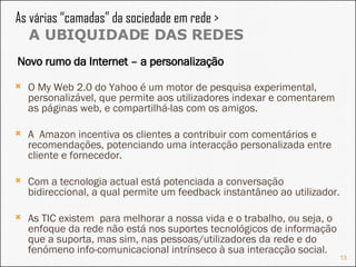 As várias “camadas” da sociedade em rede >  A UBIQUIDADE DAS REDES O My Web 2.0 do Yahoo é um motor de pesquisa experimental, personalizável, que permite aos utilizadores indexar e comentarem as páginas web, e compartilhá-las com os amigos. A  Amazon incentiva os clientes a contribuir com comentários e recomendações, potenciando uma interacção personalizada entre cliente e fornecedor. Com a tecnologia actual está potenciada a conversação bidireccional, a qual permite um feedback instantâneo ao utilizador. As TIC existem  para melhorar a nossa vida e o trabalho, ou seja, o enfoque da rede não está nos suportes tecnológicos de informação que a suporta, mas sim, nas pessoas/utilizadores da rede e do fenómeno info-comunicacional intrínseco à sua interacção social. Novo rumo da Internet – a personalização 