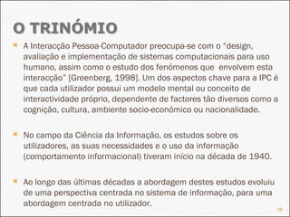 A Interacção Pessoa-Computador preocupa-se com o “design, avaliação e implementação de sistemas computacionais para uso humano, assim como o estudo dos fenómenos que  envolvem esta interacção” [Greenberg, 1998]. Um dos aspectos chave para a IPC é que cada utilizador possui um modelo mental ou conceito de interactividade próprio, dependente de factores tão diversos como a cognição, cultura, ambiente socio-económico ou nacionalidade.  No campo da Ciência da Informação, os estudos sobre os utilizadores, as suas necessidades e o uso da informação (comportamento informacional) tiveram início na década de 1940. Ao longo das últimas décadas a abordagem destes estudos evoluiu de uma perspectiva centrada no sistema de informação, para uma abordagem centrada no utilizador. 