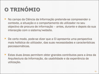 No campo da Ciência da Informação pretende-se compreender o contexto, a situação e o comportamento do utilizador no seu objectivo de procura de informação – antes, durante e depois da sua interacção com o sistema/website. De certo modo, pode-se dizer que a CI apresenta uma perspectiva mais holística do utilizador, das suas necessidades e características psicossomáticas. Estas duas áreas permitem obter grandes contributos para a área da Arquitectura da Informação, da usabilidade e da experiência de utilização. 