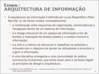 A arquitectura da informação é definida por  Louis Rosenfeld e Peter Morville (1) de vários modos, nomeadamente:  a combinação entre esquemas de organização, nomenclaturas e navegação dentro de um sistema de informação;  é o design estrutural de um espaço de informação a fim de facilitar a realização de tarefas (tasks) e o acesso intuitivo à informação;  é a arte e a ciência de estruturar e classificar os websites e intranets com o objectivo de ajudar os utilizadores a encontrar e a gerir a informação;  é uma disciplina emergente e uma comunidade de prática (community of practice), que tenta trazer para o contexto digital os princípios de design e arquitectura. (1)  MORVILLE, Peter; ROSENFELD, Louis  -  Information architecture for the World Wide Web . Beijing [etc]: O'Reilly, cop. 1998. ISBN 1-56592-282-4. O trinómio: >  ARQUITECTURA DE INFORMAÇÃO 