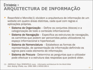 Rosenfeld e Morville(1) dividem a arquitectura de informação de um website em quatro áreas distintas, cada qual com regras e aplicações próprias. Sistema de Organização  – Define os conjuntos (blocos) e a categorização de todo o conteúdo informacional; Sistema de Navegação  – Especifica as estruturas de navegação, os caminhos que podem ser percorridos pelos utilizadores no espaço informacional e hipertextual; Sistema de Nomenclatura  – Estabelece as formas de representação, de apresentação da informação definindo os signos para cada elemento de informação; Sistema de Procura – Determina as perguntas que o utilizador pode efectuar e a estrutura das respostas que poderá obter. (1) –  MORVILLE, Peter; ROSENFELD, Louis  -  Information architecture for the World Wide Web . Beijing: O'Reilly, cop. 1998. ISBN 1-56592-282-4. O trinómio: >  ARQUITECTURA DE INFORMAÇÃO 