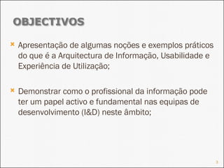 Apresentação de algumas noções e exemplos práticos do que é a Arquitectura de Informação, Usabilidade e Experiência de Utilização; Demonstrar como o profissional da informação pode ter um papel activo e fundamental nas equipas de desenvolvimento (I&D) neste âmbito; 
