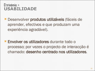 Desenvolver  produtos utilizáveis  (fáceis de aprender, efectivos e que produzam uma experiência agradável). Envolver os utilizadores  durante todo o processo; por vezes o projecto de interacção é chamado:  desenho centrado nos utilizadores . O trinómio: >  USABILIDADE 