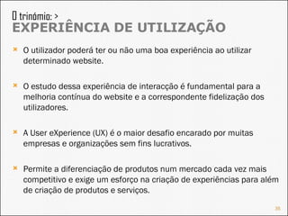 O utilizador poderá ter ou não uma boa experiência ao utilizar determinado website. O estudo dessa experiência de interacção é fundamental para a melhoria contínua do website e a correspondente fidelização dos utilizadores. A User eXperience (UX) é o maior desafio encarado por muitas empresas e organizações sem fins lucrativos. Permite a diferenciação de produtos num mercado cada vez mais competitivo e exige um esforço na criação de experiências para além de criação de produtos e serviços. O trinómio: >  EXPERIÊNCIA DE UTILIZAÇÃO 