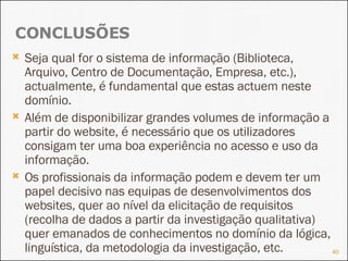 Seja qual for o sistema de informação (Biblioteca, Arquivo, Centro de Documentação, Empresa, etc.), actualmente, é fundamental que estas actuem neste domínio. Além de disponibilizar grandes volumes de informação a partir do website, é necessário que os utilizadores consigam ter uma boa experiência no acesso e uso da informação. Os profissionais da informação podem e devem ter um papel decisivo nas equipas de desenvolvimentos dos websites, quer ao nível da elicitação de requisitos (recolha de dados a partir da investigação qualitativa) quer emanados de conhecimentos no domínio da lógica, linguística, da metodologia da investigação, etc. CONCLUSÕES 