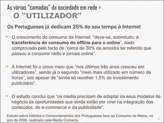 As várias “camadas” da sociedade em rede >  O “UTILIZADOR” O crescimento do consumo da Internet  “deve-se, sobretudo, à  transferência do consumo do offline para o online ”, dado comprovado pelo facto de “cerca de 30% da amostra ter referido que passou a consumir rádio e jornais online”.  A Internet foi o único meio que “nos últimos três anos cresceu em utilizadores”, sendo já o segundo “meio mais utilizado em número de horas”, isto apesar de “ainda só recolher 1,5% do investimento publicitário”.  O estudo conclui que “os media precisam de adaptar os seus modelos de negócio às oportunidades que ainda estão por criar na integração dos conteúdos, do e-commerce e da publicidade”. Os Portugueses já dedicam 25% do seu tempo à Internet Estudo sobre Hábitos e Comportamentos dos Portugueses face ao Consumo de Meios, no ano de 2006, realizado pela Media Contacts. 