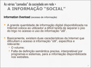As várias “camadas” da sociedade em rede >  A INFORMAÇÃO “SOCIAL” A grande quantidade de informação digital disponibilizada na Internet coloca ao utilizador a difícil tarefa de separar o joio do trigo no acesso e uso de informação “útil”. Basicamente, existem duas características da Internet que dificultam o acesso à informação “útil”, específica e relevante:  O volume; Falta de definição semântica precisa, interpretável por programas e sistemas, para a informação disponibilizada nos websites. Information Overload  (excesso de informação)  