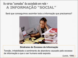 As várias “camadas” da sociedade em rede >  A INFORMAÇÃO “SOCIAL” Será que conseguimos assimilar toda a informação que precisamos? Síndrome do Excesso de Informação Tensão, irritabilidade e sentimento de abandono causado pelo excesso de informação a que o ser humano está exposto. (Lewis, 1998) 