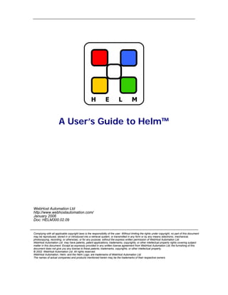 A User’s Guide to Helm™




WebHost Automation Ltd
http://www.webhostautomation.com/
January 2006
Doc: HELM300.02.09


Complying with all applicable copyright laws is the responsibility of the user. Without limiting the rights under copyright, no part of this document
may be reproduced, stored in or introduced into a retrieval system, or transmitted in any form or by any means (electronic, mechanical,
photocopying, recording, or otherwise), or for any purpose, without the express written permission of WebHost Automation Ltd.
WebHost Automation Ltd may have patents, patent applications, trademarks, copyrights, or other intellectual property rights covering subject
matter in this document. Except as expressly provided in any written license agreement from WebHost Automation Ltd, the furnishing of this
document does not give you any license to these patents, trademarks, copyrights, or other intellectual property.
© 2002. WebHost Automation Ltd. All rights reserved.
WebHost Automation, Helm, and the Helm Logo, are trademarks of WebHost Automation Ltd
The names of actual companies and products mentioned herein may be the trademarks of their respective owners
 
