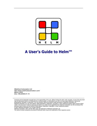 A User’s Guide to Helm™




WebHost Automation Ltd
http://www.webhostautomation.com/
March 2004
Doc: HELM300.01.15


Complying with all applicable copyright laws is the responsibility of the user. Without limiting the rights under copyright, no part of this document
may be reproduced, stored in or introduced into a retrieval system, or transmitted in any form or by any means (electronic, mechanical,
photocopying, recording, or otherwise), or for any purpose, without the express written permission of WebHost Automation Ltd.
WebHost Automation Ltd may have patents, patent applications, trademarks, copyrights, or other intellectual property rights covering subject
matter in this document. Except as expressly provided in any written license agreement from WebHost Automation Ltd, the furnishing of this
document does not give you any license to these patents, trademarks, copyrights, or other intellectual property.
© 2002. WebHost Automation Ltd. All rights reserved.
WebHost Automation, Helm, and the Helm Logo, are trademarks of WebHost Automation Ltd
The names of actual companies and products mentioned herein may be the trademarks of their respective owners
 