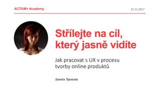Střílejte na cíl,
který jasně vidíte
Jak pracovat s UX v procesu
tvorby online produktů
ACTUM+ Academy 22.11.2017
Sandra Tejnecká
 