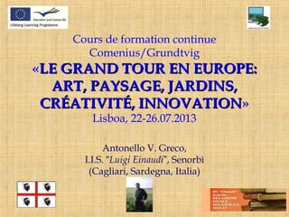 Cours de formation continue
Comenius/Grundtvig
«LE GRAND TOUR EN EUROPE:LE GRAND TOUR EN EUROPE:
ART, PAYSAGE, JARDINS,ART, PAYSAGE, JARDINS,
CRÉATIVITÉ, INNOVATIONCRÉATIVITÉ, INNOVATION»
Lisboa, 22-26.07.2013
Antonello V. Greco,
I.I.S. “Luigi Einaudi”, Senorbì
(Cagliari, Sardegna, Italia)
 