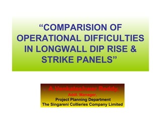 “COMPARISION OF
OPERATIONAL DIFFICULTIES
 IN LONGWALL DIP RISE &
      STRIKE PANELS”


     -   A.Venkateshwer Reddy,
                Addl. Manager,
          Project Planning Department
    The Singareni Collieries Company Limited
 