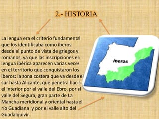 2.- HISTORIA


La lengua era el criterio fundamental
que los identificaba como iberos
desde el punto de vista de griegos y
romanos, ya que las inscripciones en
lengua ibérica aparecen varias veces
en el territorio que conquistaron los
iberos: la zona costera que va desde el
sur hasta Alicante, que penetra hacia
el interior por el valle del Ebro, por el
valle del Segura, gran parte de La
Mancha meridional y oriental hasta el
río Guadiana y por el valle alto del
Guadalquivir.
 