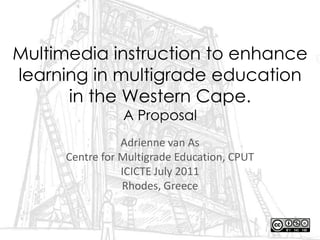 Multimedia instruction to enhance learning in multigrade education in the Western Cape. A Proposal Adrienne van As Centre for Multigrade Education, CPUT ICICTE July 2011 Rhodes, Greece 