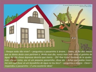 - Porque estás tão triste? – perguntou o passarinho à árvore. - Sabes, já faz dois meses
que os donos desta casa partiram e, desde esse dia, nunca mais bebi uma só gotinha de
água. Se não chove depressa decerto que morro. - Oh! Que triste! Gostava de te ajudar,
mas não sei como, sou só um pequeno passarinho…disse ele. - Achas que podias trazer-
me nem que fosse só um bocadinho de água no teu bico? – perguntou a árvore - Claro! –
respondeu o passarinho – É uma excelente ideia!
 