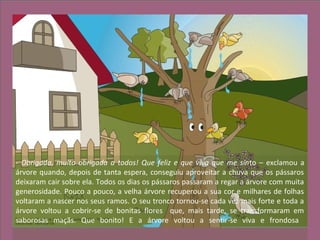 - Obrigada, muito obrigada a todos! Que feliz e que viva que me sinto – exclamou a
árvore quando, depois de tanta espera, conseguiu aproveitar a chuva que os pássaros
deixaram cair sobre ela. Todos os dias os pássaros passaram a regar a árvore com muita
generosidade. Pouco a pouco, a velha árvore recuperou a sua cor e milhares de folhas
voltaram a nascer nos seus ramos. O seu tronco tornou-se cada vez mais forte e toda a
árvore voltou a cobrir-se de bonitas flores que, mais tarde, se transformaram em
saborosas maçãs. Que bonito! E a árvore voltou a sentir-se viva e frondosa
 