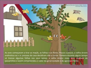 As aves começaram a tirar as maçãs, as folhas e as flores. Pouco a pouco, a velha árvore
endireitou-se e as pessoas da casa decidiram não a cortar. Embora durante algum tempo
só tivesse algumas folhas nos seus ramos, a velha árvore viveu feliz, rodeada de
passarinhos e assim compreendeu o valor da generosidade e do agradecimento.
 
