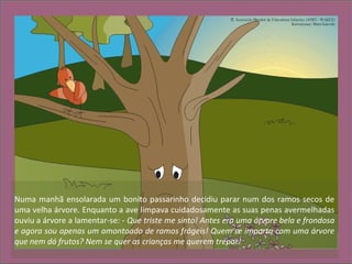 Numa manhã ensolarada um bonito passarinho decidiu parar num dos ramos secos de
uma velha árvore. Enquanto a ave limpava cuidadosamente as suas penas avermelhadas
ouviu a árvore a lamentar-se: - Que triste me sinto! Antes era uma árvore bela e frondosa
e agora sou apenas um amontoado de ramos frágeis! Quem se importa com uma árvore
que nem dá frutos? Nem se quer as crianças me querem trepar!
 