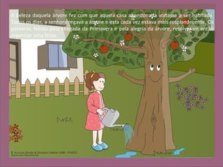 A beleza daquela árvore fez com que aquela casa abandonada voltasse a ser habitada.
Todos os dias, a senhora regava a árvore e esta cada vez estava mais resplandecente. Os
pássaros, felizes pela chegada da Primavera e pela alegria da árvore, resolveram então
organizar uma festa.
 