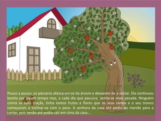 Pouco a pouco, os pássaros afastaram-se da árvore e deixaram de a visitar. Ela continuou
bonita por algum tempo mas, a cada dia que passava, sentia-se mais pesada. Ninguém
comia as suas maçãs, tinha tantos frutos e flores que os seus ramos e o seu tronco
começaram a inclinar-se com o peso. A senhora da casa até pediu ao marido para a
cortar, pois senão até podia cair em cima da casa…
 