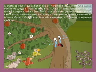 A árvore, ao ouvir o que a mulher dizia ao marido, começou a chorar. Os pássaros
ouviram os soluços e acudiram perto dela. - O que se passa, velha árvore? Porque
choras? – perguntaram-lhe - Estou muito triste! Não deixei que vocês viessem para os
meus ramos e comessem os meus frutos e agora os meus ramos pesam tanto que o meu
tronco se dobrou e vão cortar-me. Responderam os pássaros: - Não chores, nós vamos
ajudar-te!
 