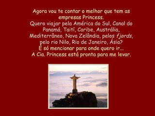 Agora vou te contar o melhor que tem as empresas Princess. Quero viajar pela América do Sul, Canal do Panamá, Taití, Caribe, Austrália, Mediterrâneo, Nova Zelândia, pelos  fjords , pelo rio Nilo, Rio de Janeiro, Ásia? É só mencionar para onde quero ir... A Cia. Princess está pronta para me levar. 