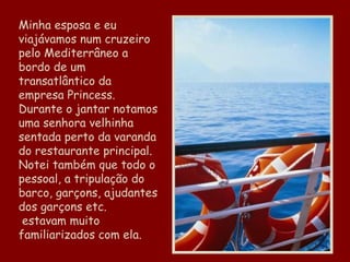 Minha esposa e eu viajávamos num cruzeiro pelo Mediterrâneo a bordo de um transatlântico da empresa Princess. Durante o jantar notamos uma senhora velhinha sentada perto da varanda do restaurante principal. Notei também que todo o pessoal, a tripulação do barco, garçons, ajudantes dos garçons etc.  estavam muito familiarizados com ela. 