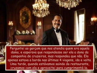 Perguntei ao garçom que nos atendia quem era aquela dama, e esperava que respondesse ser ela a dona da companhia de cruzeiros, mas respondeu que não. Ela apenas estava a bordo nas últimas 4 viagens, ida e volta. Uma tarde, quando estávamos saindo do restaurante, cruzamos com ela e aproveitei para cumprimentá-la.  