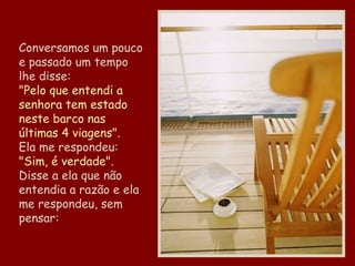 Conversamos um pouco e passado um tempo lhe disse: "Pelo que entendi a senhora tem estado neste barco nas últimas 4 viagens". Ela me respondeu: "Sim, é verdade". Disse a ela que não entendia a razão e ela me respondeu, sem pensar: 