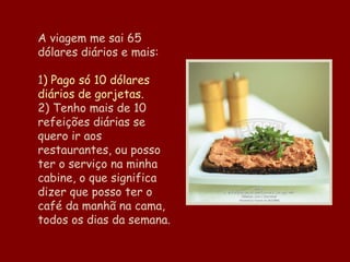 A viagem me sai 65 dólares diários e mais:   1 ) Pago só 10 dólares diários de gorjetas. 2) Tenho mais de 10 refeições diárias se quero ir aos restaurantes, ou posso ter o serviço na minha cabine, o que significa dizer que posso ter o café da manhã na cama, todos os dias da semana. 