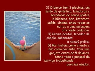 3) O barco tem 3 piscinas, um salão de ginástica, lavadoras e secadoras de roupa grátis, biblioteca, bar, Internet, cafés, cinema, show todas as noites e uma paisagem diferente cada dia. 4) Creme dental, secador de cabelo, sabonetes  e xampú grátis. 5) Me tratam como cliente e não como paciente. Com uma gorjeta extra de 5 dólares, tenho todo o pessoal de serviço trabalhando  para me ajudar . 