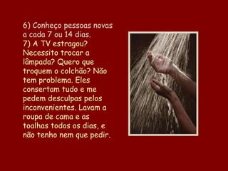 6) Conheço pessoas novas a cada 7 ou 14 dias. 7) A TV estragou? Necessito trocar a lâmpada? Quero que troquem o colchão? Não tem problema. Eles consertam tudo e me pedem desculpas pelos inconvenientes. Lavam a roupa de cama e as toalhas todos os dias, e não tenho nem que pedir. 