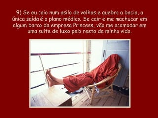 9) Se eu caio num asilo de velhos e quebro a bacia, a única saída é o plano médico. Se cair e me machucar em algum barco da empresa Princess, vão me acomodar em uma suíte de luxo pelo resto da minha vida.   