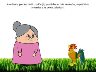 A velhinha gostava muito da Carijó, que tinha a crista vermelha, as patinhas
amarelas e as penas coloridas.