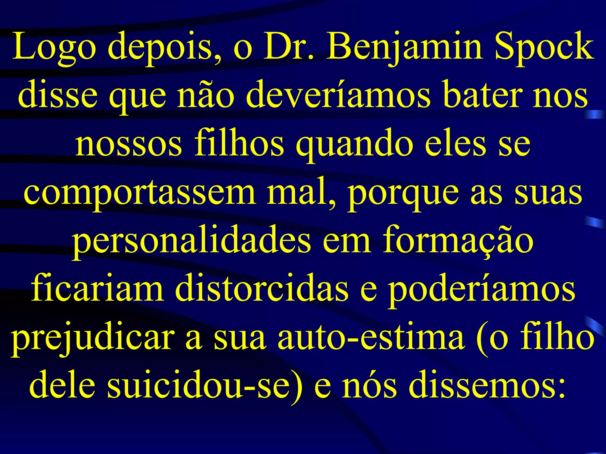 Logo depois, o Dr. Benjamin Spock disse que não deveríamos bater nos nossos filhos quando eles se comportassem mal, porque as suas personalidades em formação ficariam distorcidas e poderíamos prejudicar a sua auto-estima (o filho dele suicidou-se) e nós dissemos:  