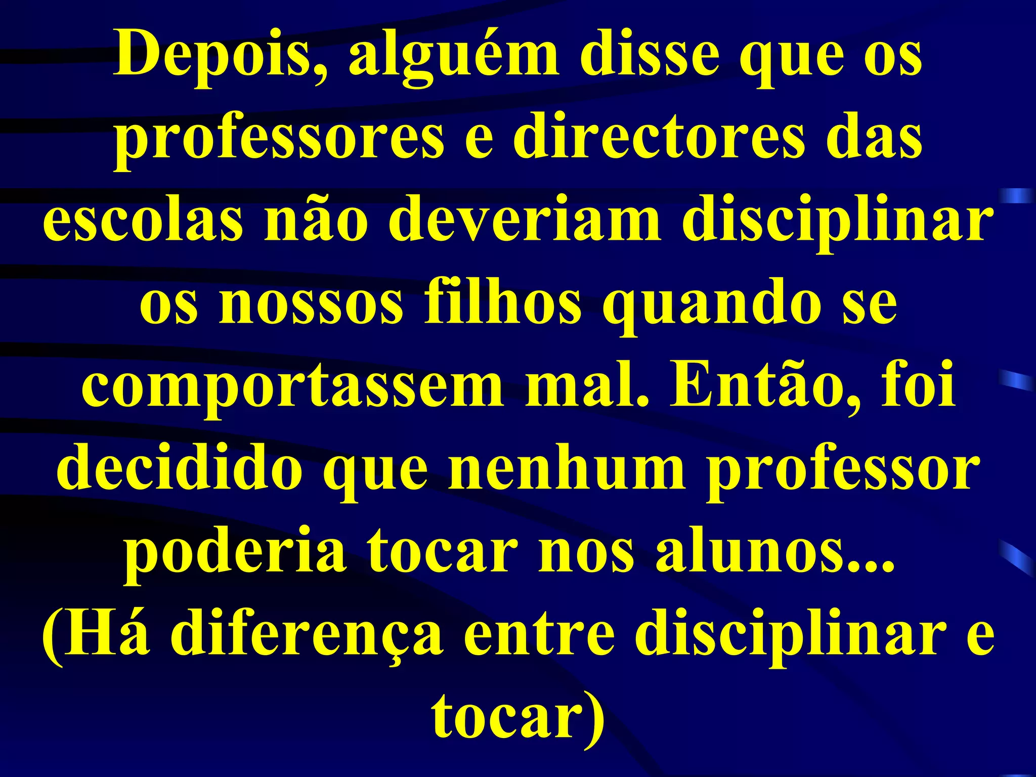 Depois, alguém disse que os professores e directores das escolas não deveriam disciplinar os nossos filhos quando se comportassem mal. Então, foi decidido que nenhum professor poderia tocar nos alunos...  (Há diferença entre disciplinar e tocar) 