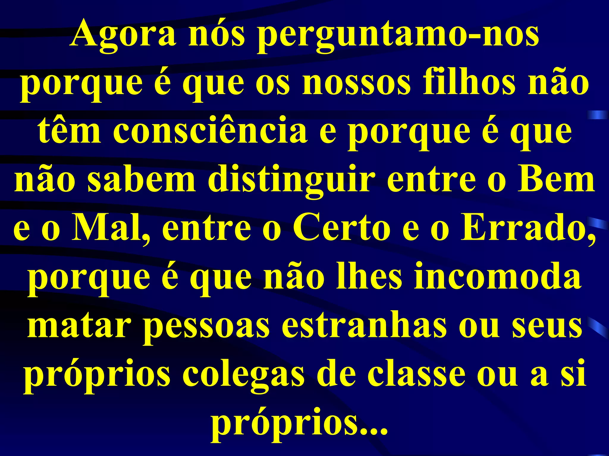 Agora nós perguntamo-nos porque é que os nossos filhos não têm consciência e porque é que não sabem distinguir entre o Bem e o Mal, entre o Certo e o Errado, porque é que não lhes incomoda matar pessoas estranhas ou seus próprios colegas de classe ou a si próprios...  