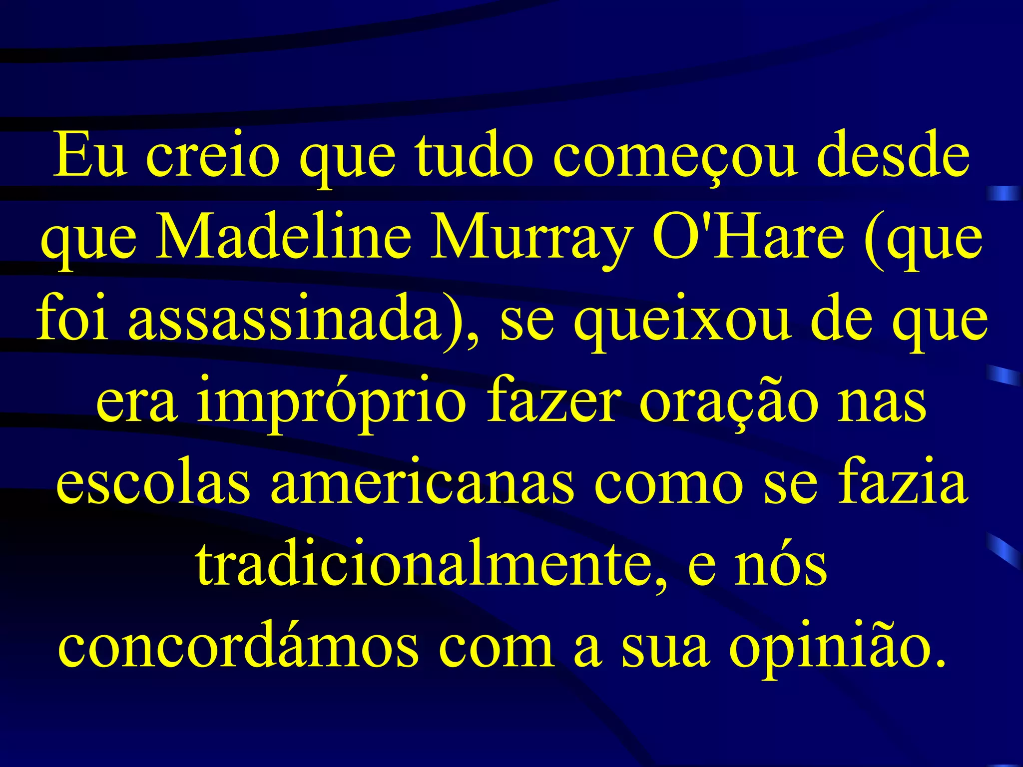 Eu creio que tudo começou desde que Madeline Murray O'Hare (que foi assassinada), se queixou de que era impróprio fazer oração nas escolas americanas como se fazia tradicionalmente, e nós concordámos com a sua opinião.   