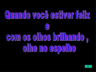 Quando você estiver feliz  e  com os olhos brilhando , olhe no espelho  