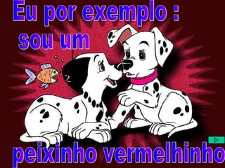 Eu por exemplo : sou um peixinho vermelhinho 