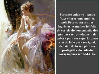 Portanto cuida-te quando fazes chorar uma mulher, pois Deus conta as suas lágrimas. A  mulher foi feita da costela do homem, não dos pés para ser pisada, nem da cabeça para ser superior, mas sim do lado para ser igual, debaixo do braço para ser protegida e do lado do coração para ser AMADA. 