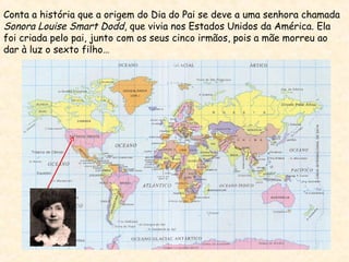 Conta a história que a origem do Dia do Pai se deve a uma senhora chamada
Sonora Louise Smart Dodd, que vivia nos Estados Unidos da América. Ela
foi criada pelo pai, junto com os seus cinco irmãos, pois a mãe morreu ao
dar à luz o sexto filho…
 