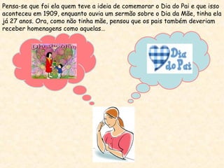 Pensa-se que foi ela quem teve a ideia de comemorar o Dia do Pai e que isso
aconteceu em 1909, enquanto ouvia um sermão sobre o Dia da Mãe, tinha ela
já 27 anos. Ora, como não tinha mãe, pensou que os pais também deveriam
receber homenagens como aquelas…
 