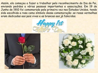 Assim, ela começou a fazer a trabalhar pelo reconhecimento do Dia do Pai,
enviando pedidos a várias pessoas importantes e associações. Em 19 de
Junho de 1910 foi comemorado pela primeira vez nos Estados Unidos, tendo
sido escolhida a rosa como símbolo dessa comemoração: as rosas vermelhas
eram dedicadas aos pais vivos e as brancas aos já falecidos.
 