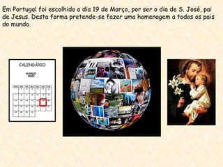 Em Portugal foi escolhido o dia 19 de Março, por ser o dia de S. José, pai
de Jesus. Desta forma pretende-se fazer uma homenagem a todos os pais
do mundo.
 
