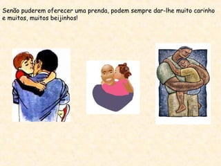 Senão puderem oferecer uma prenda, podem sempre dar-lhe muito carinho
e muitos, muitos beijinhos!
 