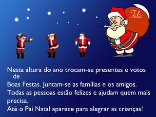 Nesta altura do ano trocam-se presentes e votos de  Boas Festas. Juntam-se as famílias e os amigos. Todas as pessoas estão felizes e ajudam quem mais  precisa. Até o Pai Natal aparece para alegrar as crianças! 