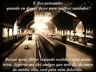 E fico pensando:
  quando eu descer desse trem sentirei saudades?
                      Sim.




  Deixar meus filhos viajando sozinhos será muito
triste. Separar-me dos amigos que nele fiz, do amor
       da minha vida, será para mim dolorido.
 